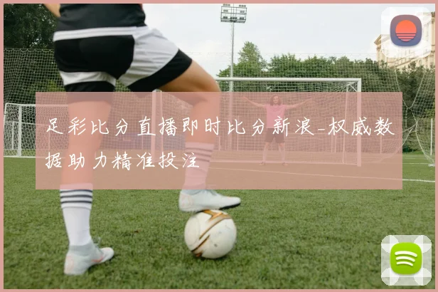 足彩比分直播即时比分新浪_权威数据助力精准投注