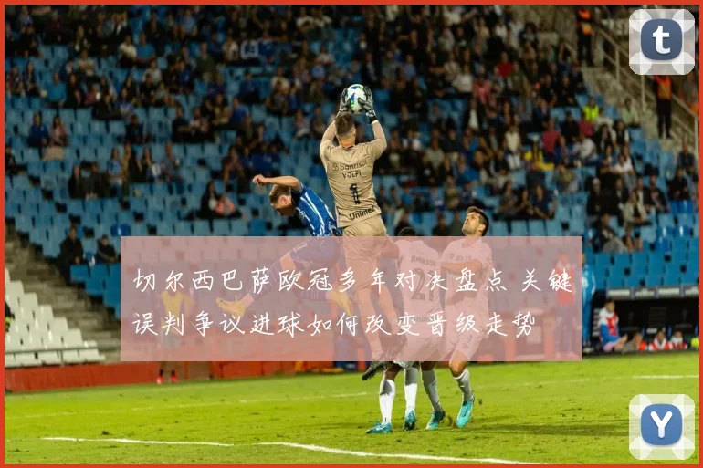 切尔西巴萨欧冠多年对决盘点 关键误判争议进球如何改变晋级走势