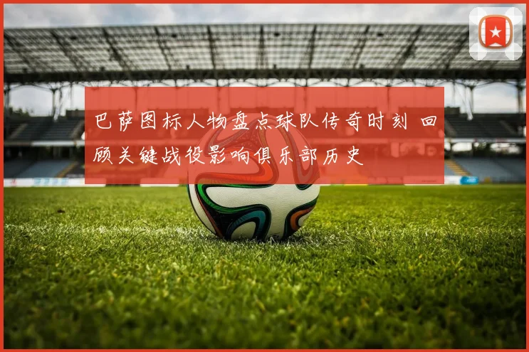 巴萨图标人物盘点球队传奇时刻 回顾关键战役影响俱乐部历史