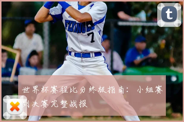 世界杯赛程比分终极指南：小组赛到决赛完整战报