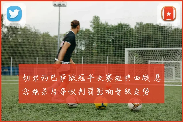 切尔西巴萨欧冠半决赛经典回顾 悬念绝杀与争议判罚影响晋级走势