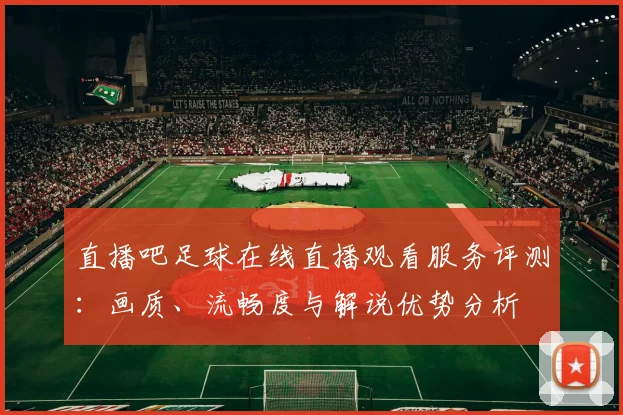 直播吧足球在线直播观看服务评测：画质、流畅度与解说优势分析