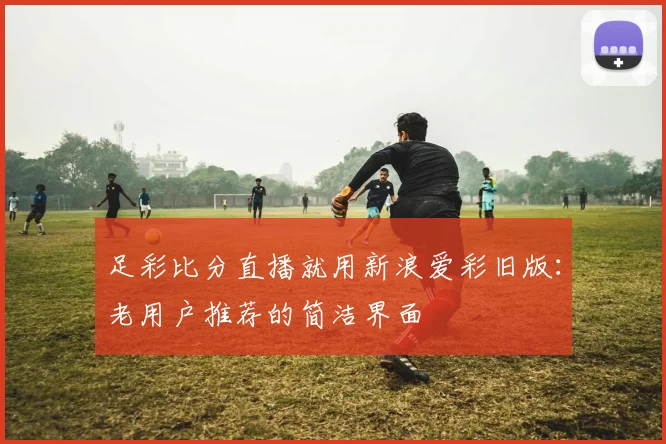 足彩比分直播就用新浪爱彩旧版：老用户推荐的简洁界面