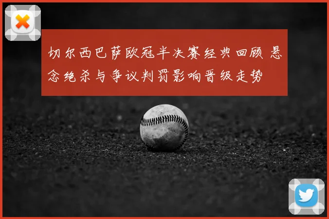切尔西巴萨欧冠半决赛经典回顾 悬念绝杀与争议判罚影响晋级走势