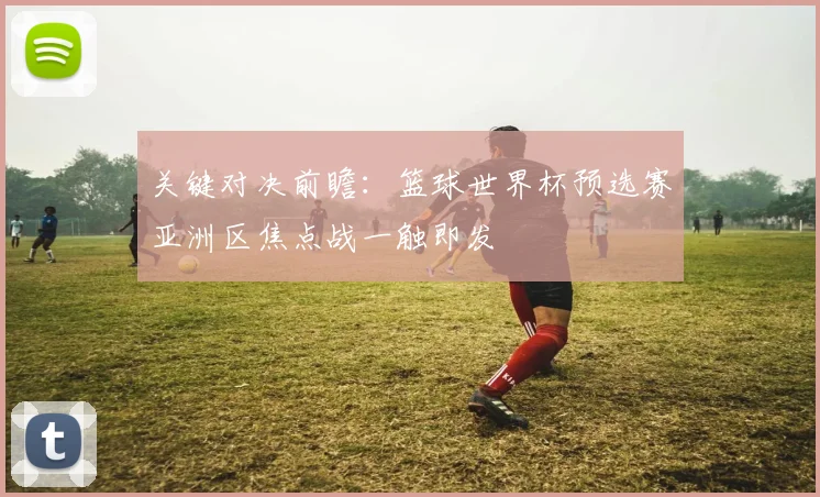 关键对决前瞻：篮球世界杯预选赛亚洲区焦点战一触即发
