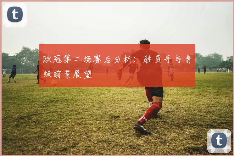 欧冠第二场赛后分析：胜负手与晋级前景展望