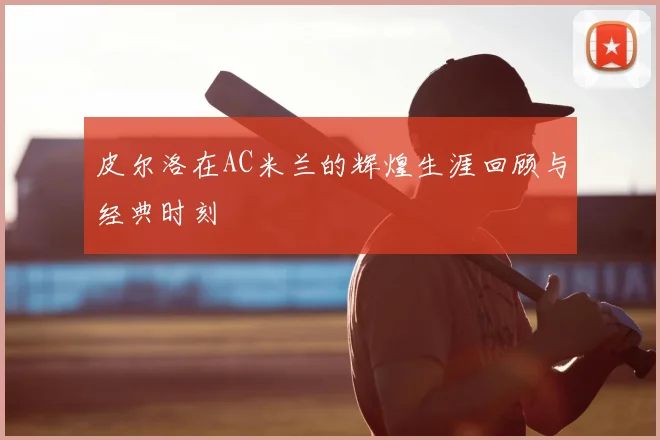 皮尔洛在AC米兰的辉煌生涯回顾与经典时刻