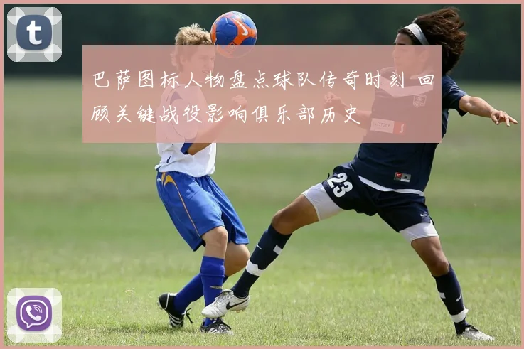 巴萨图标人物盘点球队传奇时刻 回顾关键战役影响俱乐部历史