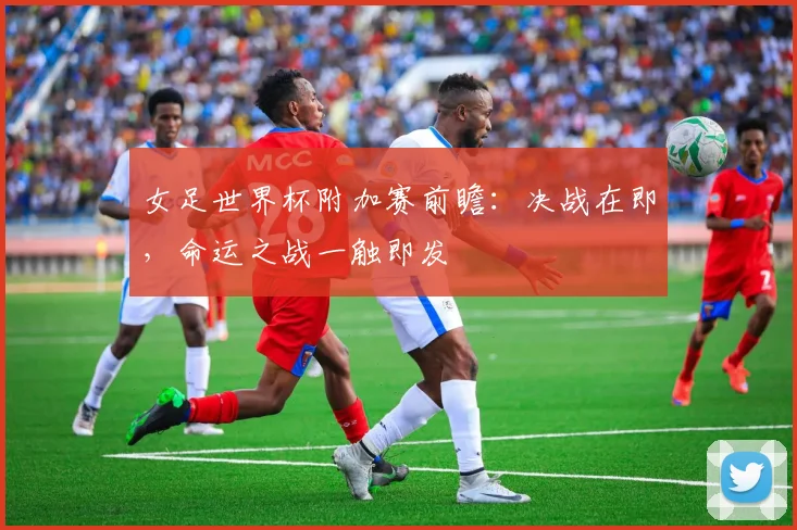 女足世界杯附加赛前瞻:决战在即,命运之战一触即发