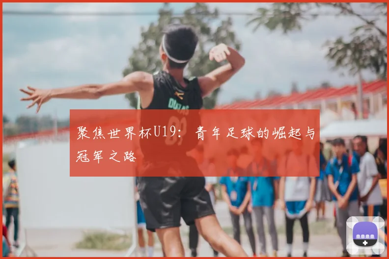 聚焦世界杯U19：青年足球的崛起与冠军之路