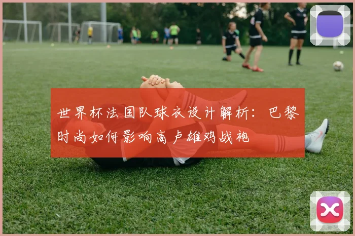 世界杯法国队球衣设计解析:巴黎时尚如何影响高卢雄鸡战袍