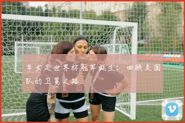 年女足世界杯冠军诞生：回顾美国队的卫冕之路