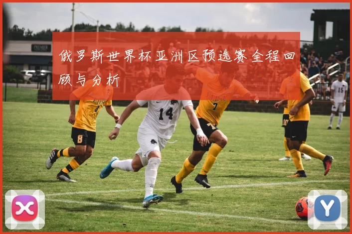 俄罗斯世界杯亚洲区预选赛全程回顾与分析
