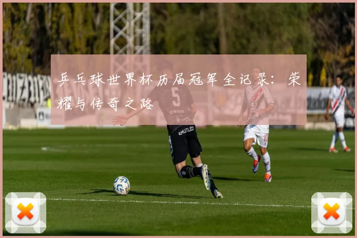 乒乓球世界杯历届冠军全记录:荣耀与传奇之路