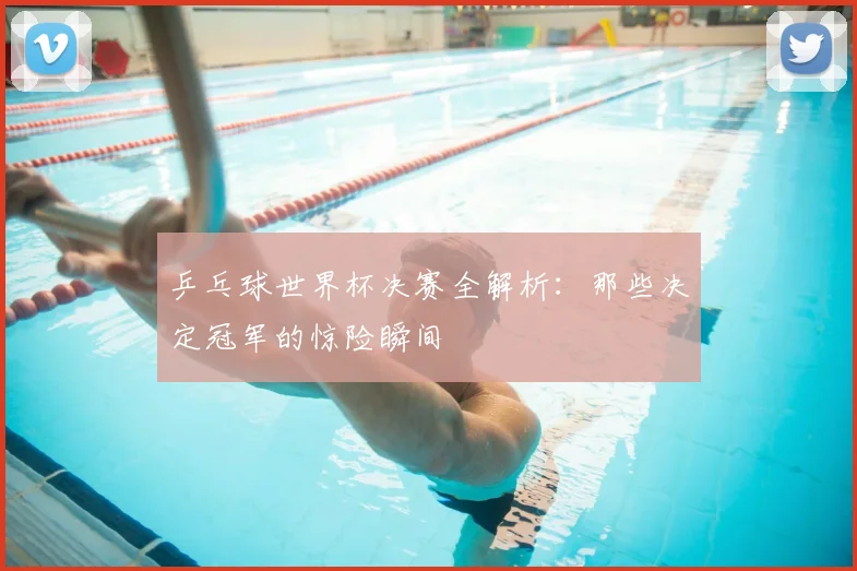 乒乓球世界杯决赛全解析:那些决定冠军的惊险瞬间