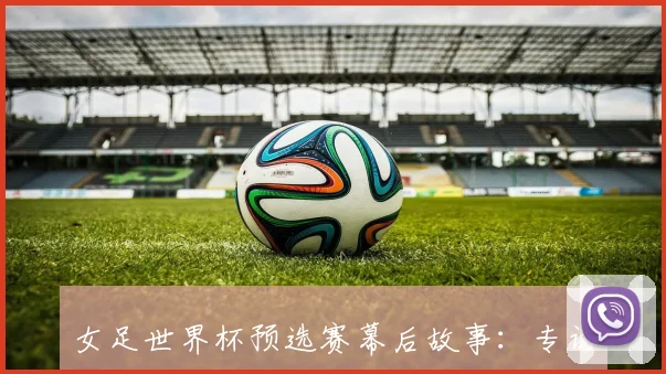 女足世界杯预选赛幕后故事：专访教练组，解析备战心路历程