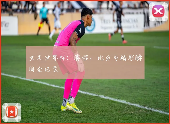 女足世界杯:赛程、比分与精彩瞬间全记录
