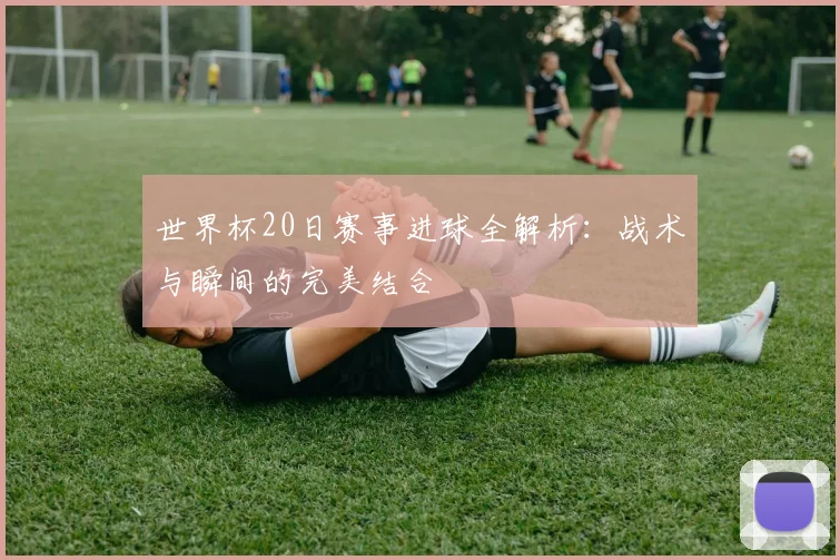 世界杯20日赛事进球全解析：战术与瞬间的完美结合
